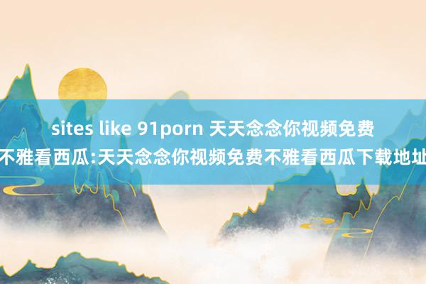 sites like 91porn 天天念念你视频免费不雅看西瓜:天天念念你视频免费不雅看西瓜下载地址