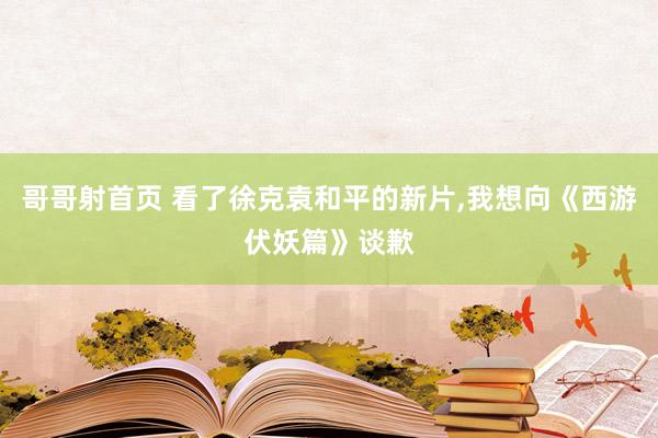 哥哥射首页 看了徐克袁和平的新片，我想向《西游伏妖篇》谈歉