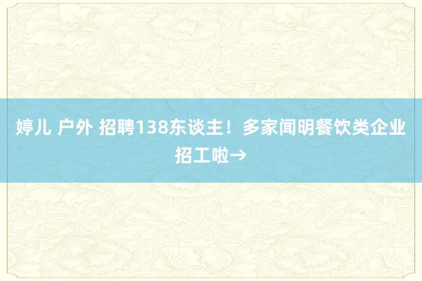 婷儿 户外 招聘138东谈主！多家闻明餐饮类企业招工啦→