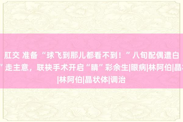 肛交 准备 “球飞到那儿都看不到！”八旬配偶遭白内障“劫”走主意，联袂手术开启“睛”彩余生|眼病|林阿伯|晶状体|调治