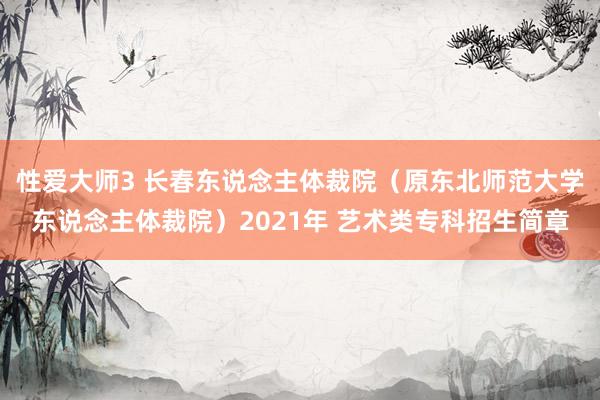 性爱大师3 长春东说念主体裁院（原东北师范大学东说念主体裁院）2021年 艺术类专科招生简章