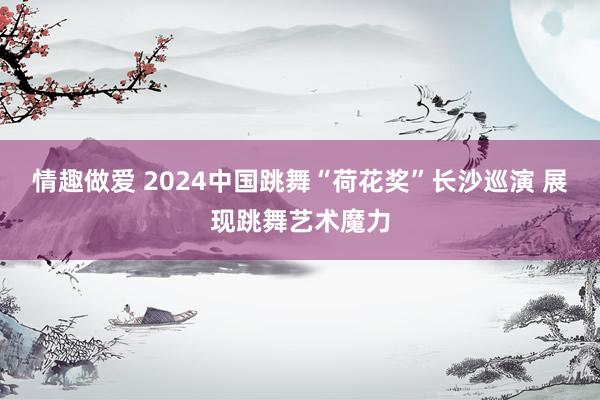 情趣做爱 2024中国跳舞“荷花奖”长沙巡演 展现跳舞艺术魔力