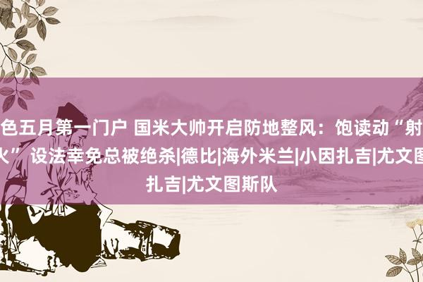 色五月第一门户 国米大帅开启防地整风：饱读动“射正一火” 设法幸免总被绝杀|德比|海外米兰|小因扎吉|尤文图斯队