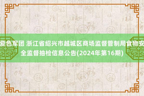 爱色军团 浙江省绍兴市越城区商场监督管制局食物安全监督抽检信息公告(2024年第16期)