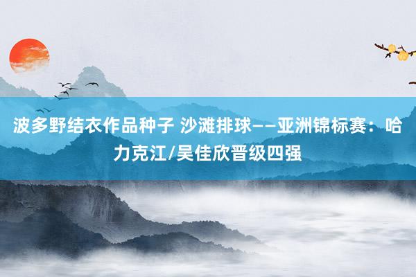 波多野结衣作品种子 沙滩排球——亚洲锦标赛：哈力克江/吴佳欣晋级四强