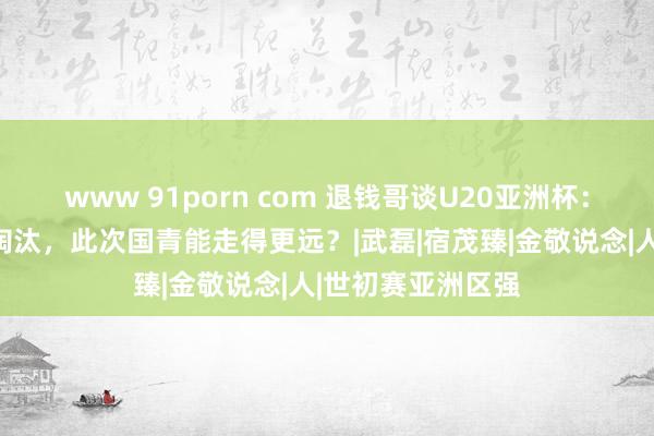 www 91porn com 退钱哥谈U20亚洲杯：前次主持被朝鲜淘汰，此次国青能走得更远？|武磊|宿茂臻|金敬说念|人|世初赛亚洲区强