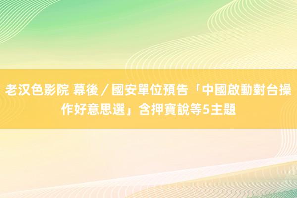 老汉色影院 幕後／國安單位預告「中國啟動對台操作好意思選」　