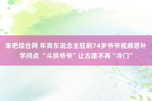 来吧综合网 年青东说念主狂刷74岁爷爷视频恶补学问点 “斗拱