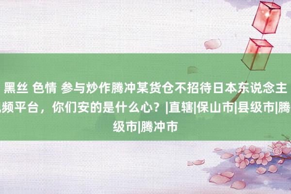 黑丝 色情 参与炒作腾冲某货仓不招待日本东说念主的视频平台，