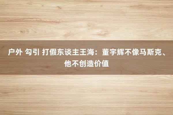 户外 勾引 打假东谈主王海：董宇辉不像马斯克、他不创造价值