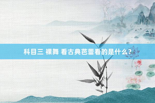 科目三 裸舞 看古典芭蕾看的是什么？