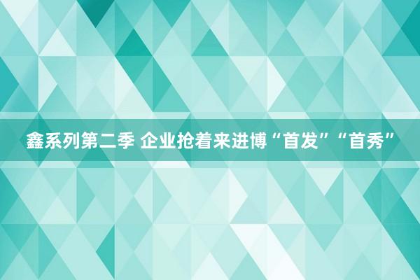 鑫系列第二季 企业抢着来进博“首发”“首秀”