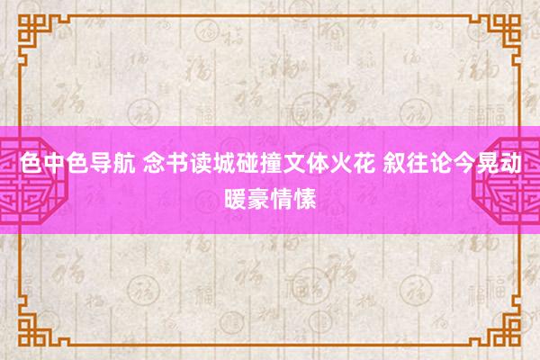 色中色导航 念书读城碰撞文体火花 叙往论今晃动暖豪情愫