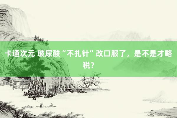 卡通次元 玻尿酸“不扎针”改口服了，是不是才略税？