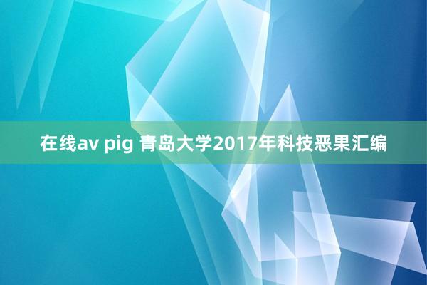 在线av pig 青岛大学2017年科技恶果汇编