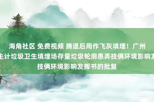 海角社区 免费视频 腾退后用作飞灰填埋！广州市花王人区生计垃圾卫生填埋场存量垃圾轮廓愚弄技俩环境影响发挥书的批复