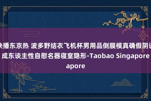 快播东京热 波多野结衣飞机杯男用品倒膜模真确假阴谈成东谈主性自慰名器寝室隐形-Taobao Singapore