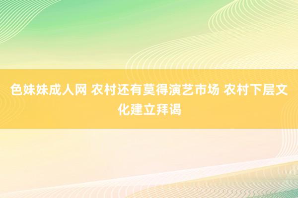 色妹妹成人网 农村还有莫得演艺市场 农村下层文化建立拜谒