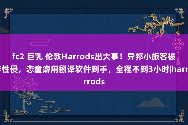 fc2 巨乳 伦敦Harrods出大事！异邦小旅客被勒诈性侵，恋童癖用翻译软件到手，全程不到3小时|harrods