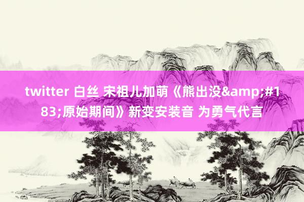 twitter 白丝 宋祖儿加萌《熊出没&#183;原始期间》新变安装音 为勇气代言