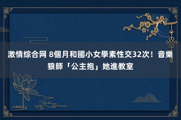 激情综合网 8個月和國小女學素性交32次！音樂狼師「公主抱」她進教室