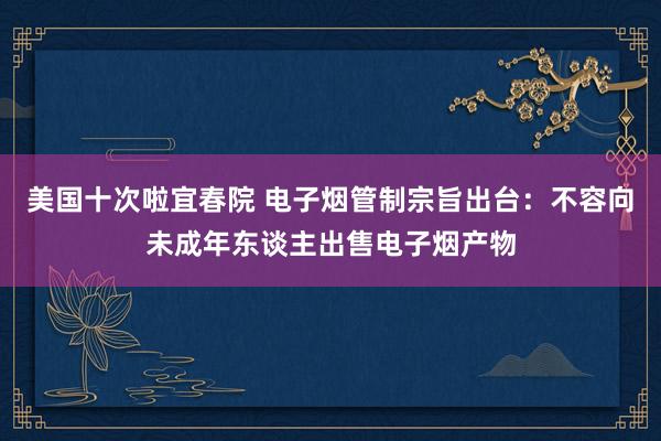 美国十次啦宜春院 电子烟管制宗旨出台：不容向未成年东谈主出售电子烟产物