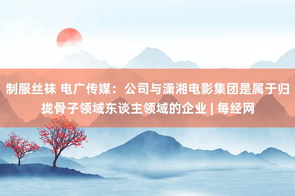 制服丝袜 电广传媒：公司与潇湘电影集团是属于归拢骨子领域东谈主领域的企业 | 每经网