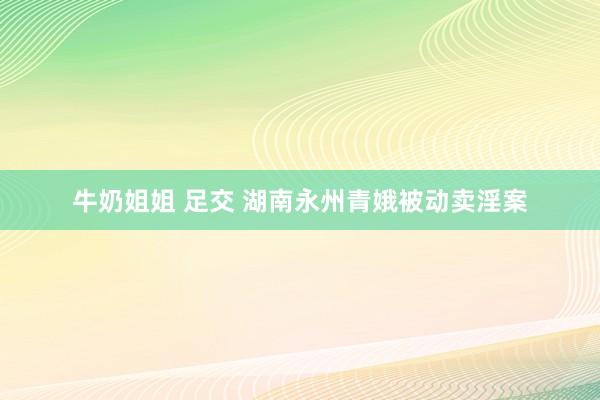 牛奶姐姐 足交 湖南永州青娥被动卖淫案