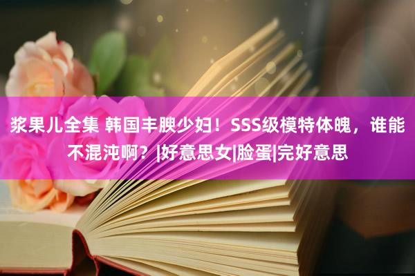 浆果儿全集 韩国丰腴少妇！SSS级模特体魄，谁能不混沌啊？|