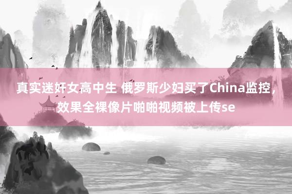 真实迷奸女高中生 俄罗斯少妇买了China监控，效果全裸像片