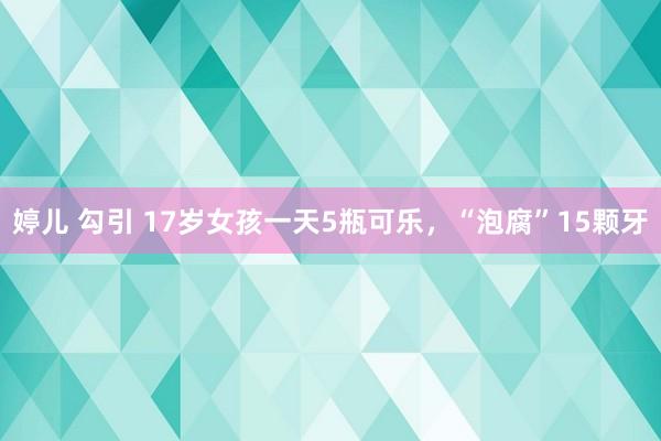 婷儿 勾引 17岁女孩一天5瓶可乐，“泡腐”15颗牙