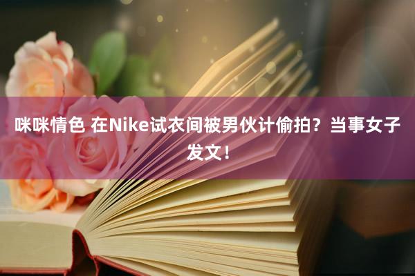 咪咪情色 在Nike试衣间被男伙计偷拍？当事女子发文！