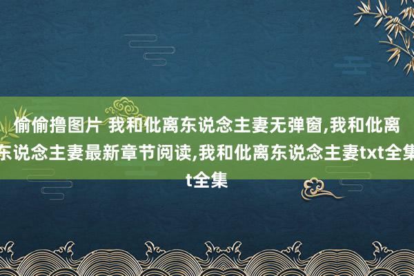 偷偷撸图片 我和仳离东说念主妻无弹窗,我和仳离东说念主妻最新